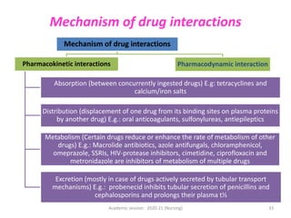 Mechanism of drug interactions
Mechanism of drug interactions
Pharmacokinetic interactions
Absorption (between concurrently ingested drugs) E.g: tetracyclines and
calcium/iron salts
Distribution (displacement of one drug from its binding sites on plasma proteins
by another drug) E.g.: oral anticoagulants, sulfonylureas, antiepileptics
Metabolism (Certain drugs reduce or enhance the rate of metabolism of other
drugs) E.g.: Macrolide antibiotics, azole antifungals, chloramphenicol,
omeprazole, SSRIs, HIV-protease inhibitors, cimetidine, ciprofloxacin and
metronidazole are inhibitors of metabolism of multiple drugs
Excretion (mostly in case of drugs actively secreted by tubular transport
mechanisms) E.g.: probenecid inhibits tubular secretion of penicillins and
cephalosporins and prolongs their plasma t½
Pharmacodynamic interaction
Academic session: 2020-21 (Nursing) 33
 