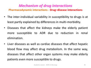 • The inter-individual variability in susceptibility to drugs is at
least partly explained by differences in multi-morbidity.
• Diseases that affect the kidneys make the elderly patient
more susceptible to ADR due to reduction in renal
elimination.
• Liver diseases as well as cardiac diseases that affect hepatic
blood flow may affect drug metabolism. In the same way,
diseases that affect other organ systems may make elderly
patients even more susceptible to drugs.
Mechanism of drug interactions
Pharmacodynamic interactions - Drug–disease interactions
Academic session: 2020-21 (Nursing) 36
 