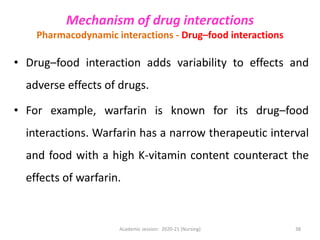 • Drug–food interaction adds variability to effects and
adverse effects of drugs.
• For example, warfarin is known for its drug–food
interactions. Warfarin has a narrow therapeutic interval
and food with a high K-vitamin content counteract the
effects of warfarin.
Mechanism of drug interactions
Pharmacodynamic interactions - Drug–food interactions
Academic session: 2020-21 (Nursing) 38
 