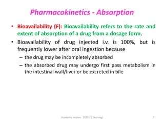Pharmacokinetics - Absorption
• Bioavailability (F): Bioavailability refers to the rate and
extent of absorption of a drug from a dosage form.
• Bioavailability of drug injected i.v. is 100%, but is
frequently lower after oral ingestion because
– the drug may be incompletely absorbed
– the absorbed drug may undergo first pass metabolism in
the intestinal wall/liver or be excreted in bile
Academic session: 2020-21 (Nursing) 7
 