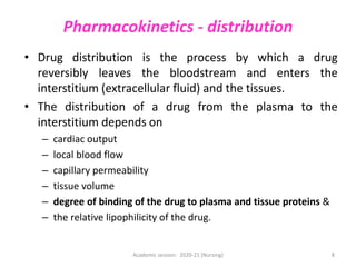 Pharmacokinetics - distribution
• Drug distribution is the process by which a drug
reversibly leaves the bloodstream and enters the
interstitium (extracellular fluid) and the tissues.
• The distribution of a drug from the plasma to the
interstitium depends on
– cardiac output
– local blood flow
– capillary permeability
– tissue volume
– degree of binding of the drug to plasma and tissue proteins &
– the relative lipophilicity of the drug.
Academic session: 2020-21 (Nursing) 8
 