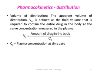 Pharmacokinetics - distribution
• Volume of distribution: The apparent volume of
distribution, Vd, is defined as the fluid volume that is
required to contain the entire drug in the body at the
same concentration measured in the plasma.
• C0 = Plasma concentration at time zero
Academic session: 2020-21 (Nursing) 9
 