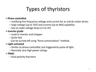 Types of thyristors
• Phase controlled
– rectifying line frequency voltage and current for ac and dc motor drives
– large voltage (up to 7kV) and current (up to 4kA) capability
– low on-state voltage drop (1.5 to 3V)
• Inverter grade
– used in inverter and chopper
– Quite fast.
- Can be turned-off using “force commutation” method.
• Light activated
– Similar to phase controlled, but triggered by pulse of light.
– Normally very high power ratings
• TRIAC
– Dual polarity thyristors
11
 