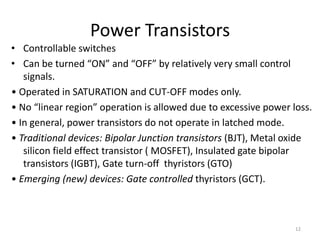 Power Transistors
• Controllable switches
• Can be turned “ON” and “OFF” by relatively very small control
signals.
• Operated in SATURATION and CUT-OFF modes only.
• No “linear region” operation is allowed due to excessive power loss.
• In general, power transistors do not operate in latched mode.
• Traditional devices: Bipolar Junction transistors (BJT), Metal oxide
silicon field effect transistor ( MOSFET), Insulated gate bipolar
transistors (IGBT), Gate turn-off thyristors (GTO)
• Emerging (new) devices: Gate controlled thyristors (GCT).
12
 