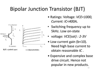 Bipolar Junction Transistor (BJT)
• Ratings: Voltage: VCE<1000,
Current: IC<400A.
• Switching frequency up to
5kHz. Low on-state
• voltage: VCE(sat) : 2-3V
• Low current gain (b<10).
Need high base current to
obtain reasonable IC .
• Expensive and complex base
drive circuit. Hence not
popular in new products.
13
 