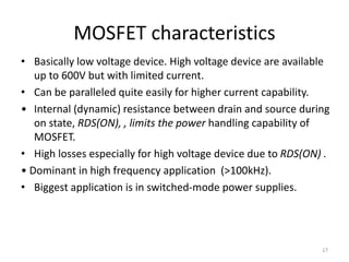 MOSFET characteristics
• Basically low voltage device. High voltage device are available
up to 600V but with limited current.
• Can be paralleled quite easily for higher current capability.
• Internal (dynamic) resistance between drain and source during
on state, RDS(ON), , limits the power handling capability of
MOSFET.
• High losses especially for high voltage device due to RDS(ON) .
• Dominant in high frequency application (>100kHz).
• Biggest application is in switched-mode power supplies.
17
 