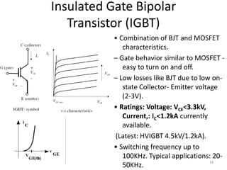 Insulated Gate Bipolar
Transistor (IGBT)
• Combination of BJT and MOSFET
characteristics.
– Gate behavior similar to MOSFET -
easy to turn on and off.
– Low losses like BJT due to low on-
state Collector- Emitter voltage
(2-3V).
• Ratings: Voltage: VCE<3.3kV,
Current,: IC<1.2kA currently
available.
(Latest: HVIGBT 4.5kV/1.2kA).
• Switching frequency up to
100KHz. Typical applications: 20-
50KHz.
18
 
