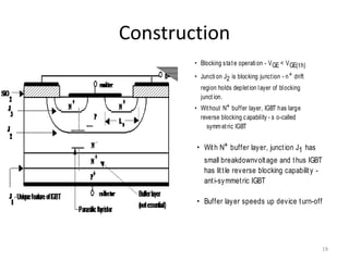 Construction
• Blocking state operation - VGE < VGE(th)
• Junction J2 is blocking junction - n+ drift
region holds depletion layer of blocking
junct ion.
• Without N+ buffer layer, IGBT has large
reverse blocking capability - s o-called
symmetric IGBT
• With N+ buffer layer, junction J1 has
small breakdownvoltage and thus IGBT
has little reverse blocking capability -
anti-symmetric IGBT
• Buffer layer speeds up device turn-off
19
 