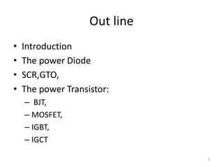 Out line
• Introduction
• The power Diode
• SCR,GTO,
• The power Transistor:
– BJT,
– MOSFET,
– IGBT,
– IGCT
2
 