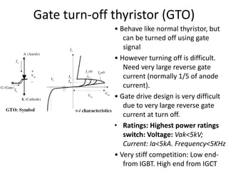 Gate turn-off thyristor (GTO)
• Behave like normal thyristor, but
can be turned off using gate
signal
• However turning off is difficult.
Need very large reverse gate
current (normally 1/5 of anode
current).
• Gate drive design is very difficult
due to very large reverse gate
current at turn off.
• Ratings: Highest power ratings
switch: Voltage: Vak<5kV;
Current: Ia<5kA. Frequency<5KHz
• Very stiff competition: Low end-
from IGBT. High end from IGCT
21
 
