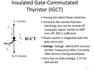 Insulated Gate-Commutated
Thyristor (IGCT)
• Among the latest Power Switches.
• Conducts like normal thyristor
(latching), but can be turned off
using gate signal, similar to IGBT
turn off; 20V is sufficient.
• Power switch is integrated with the
gate-drive unit.
• Ratings: Voltage: Vak<6.5kV; Current:
Ia<4kA. Frequency<1KHz. Currently
10kV device is being developed.
• Very low on state voltage: 2.7V for
4kA device
22
 