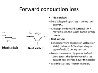 Forward conduction loss
• Ideal switch:
– Zero voltage drop across it during turn-
on (Von).
– Although the forward current ( Ion )
may be large, the losses on the switch
is zero.
• Real switch:
– Exhibits forward conduction voltage (on
state) (between 1-3V, depending on
type of switch) during turn on.
– Losses is measured by product of volt-
drop across the device Von with the
current, Ion, averaged over the period.
• Major loss at low frequency and DC
25
 