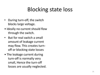 Blocking state loss
• During turn-off, the switch
blocks large voltage.
• Ideally no current should flow
through the switch.
• But for real switch a small
amount of leakage current
may flow. This creates turn-
off or blocking state losses
• The leakage current during
turn-off is normally very
small, Hence the turn-off
losses are usually neglected.
26
 