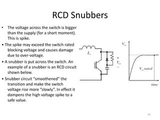 RCD Snubbers
• The voltage across the switch is bigger
than the supply (for a short moment).
This is spike.
• The spike may exceed the switch rated
blocking voltage and causes damage
due to over-voltage.
• A snubber is put across the switch. An
example of a snubber is an RCD circuit
shown below.
• Snubber circuit “smoothened” the
transition and make the switch
voltage rise more “slowly”. In effect it
dampens the high voltage spike to a
safe value.
29
 