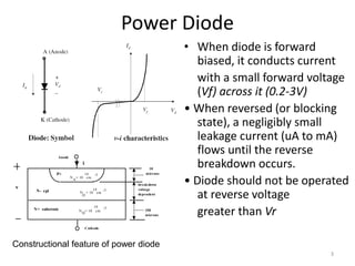Power Diode
• When diode is forward
biased, it conducts current
with a small forward voltage
(Vf) across it (0.2-3V)
• When reversed (or blocking
state), a negligibly small
leakage current (uA to mA)
flows until the reverse
breakdown occurs.
• Diode should not be operated
at reverse voltage
greater than Vr
P+
N- epi
N+ substrate
v
i
Anode
Cathode
N = 10 cm
19
19
250
microns
10
microns
breakdown
voltage
dependent
N = 10 cm
-3
-3
D
14
N = 10 cm
-3
D
A
Constructional feature of power diode
3
 