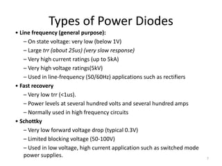 Types of Power Diodes
• Line frequency (general purpose):
– On state voltage: very low (below 1V)
– Large trr (about 25us) (very slow response)
– Very high current ratings (up to 5kA)
– Very high voltage ratings(5kV)
– Used in line-frequency (50/60Hz) applications such as rectifiers
• Fast recovery
– Very low trr (<1us).
– Power levels at several hundred volts and several hundred amps
– Normally used in high frequency circuits
• Schottky
– Very low forward voltage drop (typical 0.3V)
– Limited blocking voltage (50-100V)
– Used in low voltage, high current application such as switched mode
power supplies. 7
 