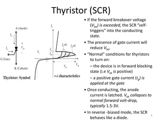 Thyristor (SCR)
• If the forward breakover voltage
(Vbo) is exceeded, the SCR “self-
triggers” into the conducting
state.
• The presence of gate current will
reduce Vbo.
• “Normal” conditions for thyristors
to turn on:
– the device is in forward blocking
state (i.e Vak is positive)
– a positive gate current (Ig) is
applied at the gate
• Once conducting, the anode
current is latched. Vak collapses to
normal forward volt-drop,
typically 1.5-3V.
• In reverse -biased mode, the SCR
behaves like a diode.
8
 