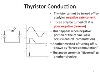 Thyristor Conduction
• Thyristor cannot be turned off by
applying negative gate current.
• It can only be turned off if Ia
goes negative (reverse)
– This happens when negative
portion of the of sine-wave
occurs (natural commutation),
• Another method of turning off is
known as “forced commutation”
– The anode current is “diverted” to
another circuitry.
9
 