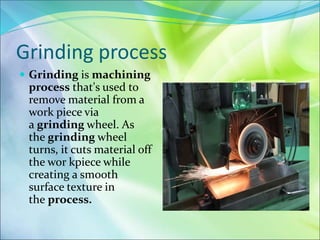 Grinding process
 Grinding is machining
process that's used to
remove material from a
work piece via
a grinding wheel. As
the grinding wheel
turns, it cuts material off
the wor kpiece while
creating a smooth
surface texture in
the process.
 