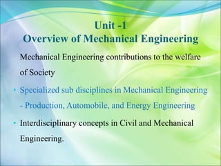 Unit -1
Overview of Mechanical Engineering
Mechanical Engineering contributions to the welfare
of Society
• Specialized sub disciplines in Mechanical Engineering
- Production, Automobile, and Energy Engineering
• Interdisciplinary concepts in Civil and Mechanical
Engineering.
 