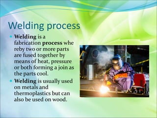 Welding process
 Welding is a
fabrication process whe
reby two or more parts
are fused together by
means of heat, pressure
or both forming a join as
the parts cool.
 Welding is usually used
on metals and
thermoplastics but can
also be used on wood.
 