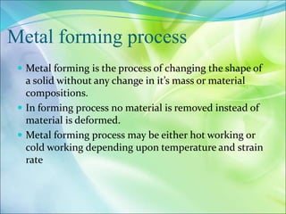 Metal forming process
 Metal forming is the process of changing the shape of
a solid without any change in it’s mass or material
compositions.
 In forming process no material is removed instead of
material is deformed.
 Metal forming process may be either hot working or
cold working depending upon temperature and strain
rate
 