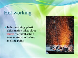 Hot working
 In hot working, plastic
deformation takes place
above recrystallisation
temperature but below
melting point.
 