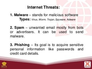 Internet Threats:
1. Malware – stands for malicious software
Types: Virus, Worm, Trojan, Spyware, Adware
2. Spam – unwanted email mostly from bots
or advertisers. It can be used to send
malware.
3. Phishing – Its goal is to acquire sensitive
personal information like passwords and
credit card details.
 