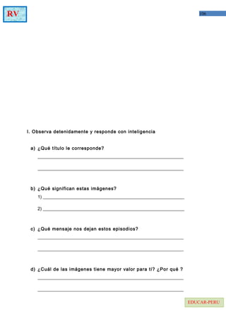 106RV
EDUCAR-PERU
I. Observa detenidamente y responde con inteligencia
a) ¿Qué título le corresponde?
________________________________________________________________
________________________________________________________________
b) ¿Qué significan estas imágenes?
1) ______________________________________________________________
2) ______________________________________________________________
c) ¿Qué mensaje nos dejan estos episodios?
________________________________________________________________
________________________________________________________________
d) ¿Cuál de las imágenes tiene mayor valor para tí? ¿Por qué ?
________________________________________________________________
________________________________________________________________
 