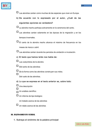 109RV
EDUCAR-PERU
Las alondras cantan como muchas de las especies que viven en Europa.
b) De acuerdo con lo expresado por el autor, ¿Cuál de las
siguientes opciones es verdadera?
La alondra macho participa activamente en la ceremonia del canto.
Las alondras cantan solamente en las épocas de la migración y en los
tiempos invernales.
El canto de la alondra macho alcanza el máximo de frecuencia en los
meses de marzo o abril.
Las alondras cantan durante los periodos de anidación e incubación.
c) El texto que hemos leído nos habla de:
Las costumbres de la alondra
Del canto de las alondras
De la forma como las alondras construyen sus nidos.
Del vuelo de las alondras.
d) Lo que se expresa en el texto anterior es, sobre todo:
Una descripción
Un análisis científico
Un informe de tipo biológico
Un tratado acerca de las alondras
Un relato acerca de las alondras
III. RAZONAMIENTO VERBAL
1. Subraya el sinónimo de la palabra principal
 