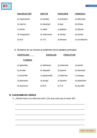 110RV
EDUCAR-PERU
EMIGRACIÓN EMITIR PERCIBIR ARMONIA
a) repatriación a) exhalar a) empañar a) altercado
b) retorno b) absorber b) ajar b) trifulca
c) éxodo c) callar c) golpear c) disputa
d) inmigración d) reservarse d) divisar d) animar
e) N.A. e) T.A. e) fenecer e) conciliación
2. Encierra en un circulo el antónimo de la palabra principal:
CORTEJAR EXHALAR PERCATAR
TURBAR
a) galantear a) asfixiarse a) enterarse a) aturdir
b) arrullar b) despedir b) ignorar b) atarantar
c) encariñar c) desprender c) observar c) sosegar
d) aborrecer d) arrojar d) advertir d) atolondrar
e) enamorar e) N.A. e) T.A e) aturullar
IV. ENJUICIAMIENTO CRÍTICO
1) ¿Dónde hacen sus nidos las aves? ¿Por qué crees que lo hacen allí?
_______________________________________________________________________
_______________________________________________________________________
_______________________________________________________________________
_______________________________________________________________________
_______________________________________________________________________
 