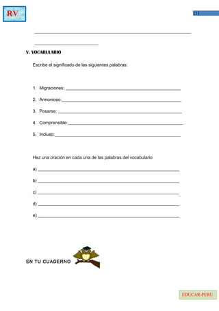 111RV
EDUCAR-PERU
_______________________________________________________________________
_____________________________
V. VOCABULARIO
Escribe el significado de las siguientes palabras:
1. Migraciones: ____________________________________________________
2. Armonioso:______________________________________________________
3. Posarse: ________________________________________________________
4. Comprensible:____________________________________________________
5. Incluso:_________________________________________________________
Haz una oración en cada una de las palabras del vocabulario
a) ________________________________________________________________
b) ________________________________________________________________
c) ________________________________________________________________
d) ________________________________________________________________
e) ________________________________________________________________
EN TU CUADERNO
 