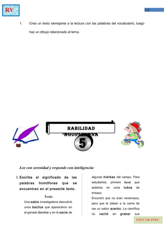 112RV
EDUCAR-PERU
1. Crea un texto semejante a la lectura con las palabras del vocabulario, luego
haz un dibujo relacionado al tema.
Lee con serenidad y responde con inteligencia:
I. Escribe el significado de las
palabras homófonas que se
encuentran en el presente texto.
Texto
Una sabia investigadora descubrió
unos bacilos que aparecieron en
el ganado bovino y en la savia de
algunas hierbas del campo. Para
estudiarlos, primero tuvo que
aislarlos en unos tubos de
ensayo.
Encontró que no eran venenosos,
pero que le daban a la carne de
res un sabor acerbo. La científica
no vaciló en grabar sus
HABILIDAD
AGUSTINIANA
HABILIDAD
AGUSTINIANA
 