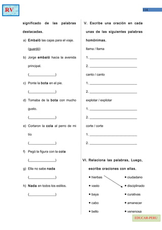 114RV
EDUCAR-PERU
significado de las palabras
destacadas.
a) Embaló las cajas para el viaje.
(guardó)
b) Jorge embaló hacia la avenida
principal.
(________________)
c) Ponte la bota en el pie.
(________________)
d) Tomaba de la bota con mucho
gusto.
(________________)
e) Cortaron la cola al perro de mi
tío
(________________)
f) Pegó la figura con la cola
(________________)
g) Ella no sabe nada
(________________)
h) Nada en todos los estilos.
(________________)
V. Escribe una oración en cada
unas de las siguientes palabras
homónimas.
llama / llama
1. _____________________________
2. _____________________________
canto / canto
1. _____________________________
2. _____________________________
explotar / explotar
1. _____________________________
2. _____________________________
corte / corte
1. _____________________________
2. _____________________________
VI. Relaciona las palabras, Luego,
escribe oraciones con ellas.
● hierbas ● ciudadano
● vasto ● disciplinado
● baya ● curativas
● cabo ● amanecer
● bello ● venenosa
 