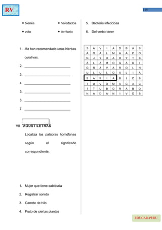 115RV
EDUCAR-PERU
● bienes ● heredados
● voto ● territorio
1. Me han recomendado unas hierbas
curativas.
2. ____________________________
3. ____________________________
4. ____________________________
5. ____________________________
6. ____________________________
7. ____________________________
VII AGUSTILETRAS
Localiza las palabras homófonas
según el significado
correspondiente.
1. Mujer que tiene sabiduría
2. Registrar sonido
3. Carrete de hilo
4. Fruto de ciertas plantas
5. Bacteria infecciosa
6. Del verbo tener
S A V I A D B A B
A O A L M A A P O
N J Y O A R Y T B
A L A M O G A O I
G R A V A R O L N
U L U L O A L I A
S A B I A B I C B
T U V O M A C A C
I T U B O R A B O
N A D A N I V O B
 