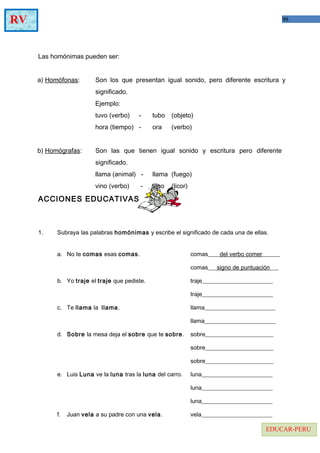 98RV
EDUCAR-PERU
Las homónimas pueden ser:
a) Homófonas: Son los que presentan igual sonido, pero diferente escritura y
significado.
Ejemplo:
tuvo (verbo) - tubo (objeto)
hora (tiempo) - ora (verbo)
b) Homógrafas: Son las que tienen igual sonido y escritura pero diferente
significado.
llama (animal) - llama (fuego)
vino (verbo) - vino (licor)
ACCIONES EDUCATIVAS
1. Subraya las palabras homónimas y escribe el significado de cada una de ellas.
a. No te comas esas comas. comas____del verbo comer______
comas___signo de puntuación___
b. Yo traje el traje que pediste. traje________________________
traje________________________
c. Te llama la llama. llama________________________
llama________________________
d. Sobre la mesa deja el sobre que te sobre. sobre_______________________
sobre_______________________
sobre_______________________
e. Luis Luna ve la luna tras la luna del carro. luna________________________
luna________________________
luna________________________
f. Juan vela a su padre con una vela. vela________________________
 