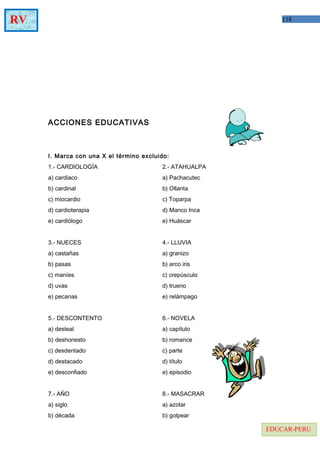 118RV
EDUCAR-PERU
ACCIONES EDUCATIVAS
I. Marca con una X el término excluido:
1.- CARDIOLOGÍA 2.- ATAHUALPA
a) cardiaco a) Pachacutec
b) cardinal b) Ollanta
c) miocardio c) Toparpa
d) cardioterapia d) Manco Inca
e) cardiólogo e) Huáscar
3.- NUECES 4.- LLUVIA
a) castañas a) granizo
b) pasas b) arco iris
c) maníes c) crepúsculo
d) uvas d) trueno
e) pecanas e) relámpago
5.- DESCONTENTO 6.- NOVELA
a) desleal a) capítulo
b) deshonesto b) romance
c) desdentado c) parte
d) destacado d) título
e) desconfiado e) episodio
7.- AÑO 8.- MASACRAR
a) siglo a) azotar
b) década b) golpear
 