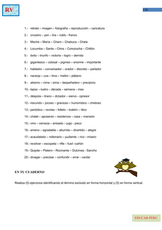 120RV
EDUCAR-PERU
1.- retrato – imagen – fotografía – reproducción – caricatura
2.- cruceiro – yen – lira – rublo - franco
3.- Meche – María – Charo – Chabuca – Chela
4.- Locumba – Santa – Chira – Conococha – Chillón
5.- éxito – triunfo – victoria – logro – derrota
6.- gigantesco – colosal – pigmeo – enorme – importante
7.- hablador – conversador – orador – discreto – parlador
8.- naranja – uva – lima – melón – plátano
9.- abismo – cima – sima – despeñadero – precipicio
10.- lapso – lustro – década – semana – mes
11.- déspota – tirano – dictador – siervo - opresor
12.- iracundo – jocoso – gracioso – humorístico – chistoso
13.- periódico – revista – folleto – boletín – libro
14.- chalet – aposento – residencia – casa – mansión
15.- vino – cerveza – anisado – jugo - pisco
16.- ameno – agradable – aburrido – divertido – alegre
17.- acaudalado – millonario – pudiente – rico - mísero
18.- revólver – escopeta – rifle – fusil –cañón
19.- Quijote – Platero – Rocinante – Dulcinea - Sancho
20.- divagar – precisar – confundir – errar - vacilar
EN TU CUADERNO
Realiza (5) ejercicios identificando el término excluido en forma horizontal y (5) en forma vertical.
 