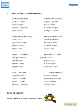 124RV
EDUCAR-PERU
II. Marca con una X la alternativa correcta:
CÁMARA : FOTÓGRAFO CARPINTERO : SERRUCHO
a) guitarra : cuerdas a) grapa : engrapador
b) tambor : palillos b) revolver : bala
c) congreso : congresista c) cazador : escopeta
d) olla : cocinero d) máquina : escritorio
HERRAMIENTAS : MECÁNICO BIÓLOGO : MICROSCOPIO
a) chapa : llave a) dentista : odontólogo
b) presidente : república b) sacerdote : biblia
c) doctor : hospital c) batallón : soldado
d) tijeras : sastre d) cama : catre
AJEDREZ : AJEDRECISTA ESCOPETA _ CAZADOR
a) tobogán : columpio a) contador : vende
b) brocha : pintor b) barco : brújula
c) zapatos : correa c) revolver : policía
d) poema : novela d) arquitecto : enseña
PELOTA : JUGADOR AMASA : PANADERO
a) carpintero : clavo a) cadete : almirante
b) dibuja : narrador b) locomotora : maquinista
c) marco : puerta c) lava : lavandera
d) lapicero : estudiante d) poeta : recitar
EN TU CUADERNO:
Escribe 10 ejercicios de analogía instrumento – agente.
 
