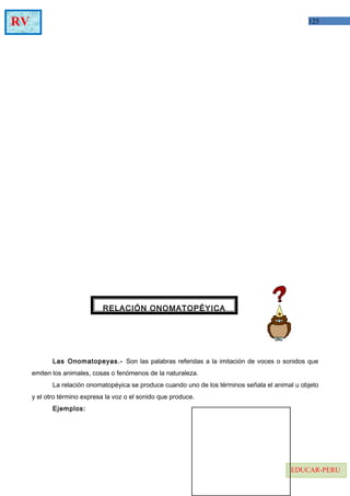 125RV
EDUCAR-PERU
Las Onomatopeyas.- Son las palabras referidas a la imitación de voces o sonidos que
emiten los animales, cosas o fenómenos de la naturaleza.
La relación onomatopéyica se produce cuando uno de los términos señala el animal u objeto
y el otro término expresa la voz o el sonido que produce.
Ejemplos:
RELACIÓN ONOMATOPÉYICA
 