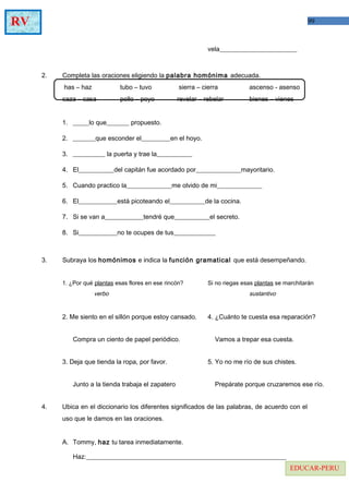 99RV
EDUCAR-PERU
vela________________________
2. Completa las oraciones eligiendo la palabra homónima adecuada.
has – haz tubo – tuvo sierra – cierra ascenso - asenso
caza – casa pollo – poyo revelar – rebelar bienes – vienes
1. _____lo que_______ propuesto.
2. _______que esconder el_________en el hoyo.
3. __________ la puerta y trae la___________
4. El___________del capitán fue acordado por______________mayoritario.
5. Cuando practico la______________me olvido de mi______________
6. El____________está picoteando el___________de la cocina.
7. Si se van a____________tendré que___________el secreto.
8. Si____________no te ocupes de tus_____________
3. Subraya los homónimos e indica la función gramatical que está desempeñando.
1. ¿Por qué plantas esas flores en ese rincón? Si no riegas esas plantas se marchitarán
verbo sustantivo
2. Me siento en el sillón porque estoy cansado. 4. ¿Cuánto te cuesta esa reparación?
Compra un ciento de papel periódico. Vamos a trepar esa cuesta.
3. Deja que tienda la ropa, por favor. 5. Yo no me río de sus chistes.
Junto a la tienda trabaja el zapatero Prepárate porque cruzaremos ese río.
4. Ubica en el diccionario los diferentes significados de las palabras, de acuerdo con el
uso que le damos en las oraciones.
A. Tommy, haz tu tarea inmediatamente.
Haz:______________________________________________________________
 