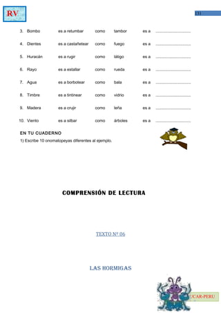 131RV
EDUCAR-PERU
3.
4.
5.
6.
7.
8.
9.
10.
Bombo
Dientes
Huracán
Rayo
Agua
Timbre
Madera
Viento
es a retumbar
es a castañetear
es a rugir
es a estallar
es a borbotear
es a tintinear
es a crujir
es a silbar
como
como
como
como
como
como
como
como
tambor
fuego
látigo
rueda
bala
vidrio
leña
árboles
es a
es a
es a
es a
es a
es a
es a
es a
...............................
...............................
...............................
...............................
...............................
...............................
...............................
...............................
EN TU CUADERNO
1) Escribe 10 onomatopeyas diferentes al ejemplo.
COMPRENSIÓN DE LECTURA
TEXTO Nº 06
LAS HORMIGAS
 