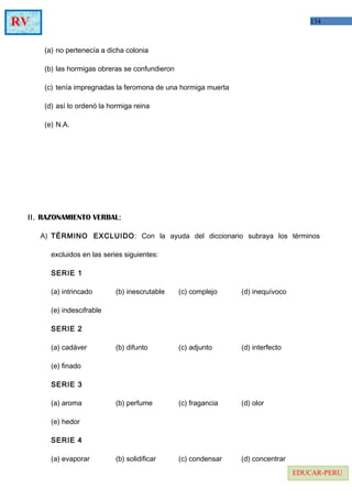 134RV
EDUCAR-PERU
(a) no pertenecía a dicha colonia
(b) las hormigas obreras se confundieron
(c) tenía impregnadas la feromona de una hormiga muerta
(d) así lo ordenó la hormiga reina
(e) N.A.
II. RAZONAMIENTO VERBAL:
A) TÉRMINO EXCLUIDO: Con la ayuda del diccionario subraya los términos
excluidos en las series siguientes:
SERIE 1
(a) intrincado (b) inescrutable (c) complejo (d) inequívoco
(e) indescifrable
SERIE 2
(a) cadáver (b) difunto (c) adjunto (d) interfecto
(e) finado
SERIE 3
(a) aroma (b) perfume (c) fragancia (d) olor
(e) hedor
SERIE 4
(a) evaporar (b) solidificar (c) condensar (d) concentrar
 