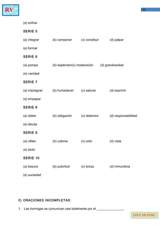 135RV
EDUCAR-PERU
(e) enfriar
SERIE 5
(a) integrar (b) componer (c) constituir (d) palpar
(e) formar
SERIE 6
(a) pompa (b) esplendor(c) moderación (d) grandiosidad
(e) vanidad
SERIE 7
(a) impregnar (b) humedecer (c) saturar (d) exprimir
(e) empapar
SERIE 8
(a) deber (b) obligación (c) deterioro (d) responsabilidad
(e) deuda
SERIE 9
(a) olfato (b) colonia (c) oído (d) vista
(e) tacto
SERIE 10
(a) basura (b) pulcritud (c) broza (d) inmundicia
(e) suciedad
B) ORACIONES INCOMPLETAS:
1. Las hormigas se comunican casi totalmente por el _________________
 