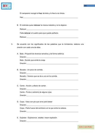 100RV
EDUCAR-PERU
El campesino recogió el haz de leña y lo llevó a la choza.
Haz:______________________________________________________________
B. El violinista quiso retocar la misma melodía y no lo dejaron.
Retocar:___________________________________________________________
Falta retocar el cuadro para que quede perfecto.
Retocar:___________________________________________________________
5. De acuerdo con los significados de las palabras que te brindamos, elabora una
oración con cada una de ellas.
A. Bala.- Proyectil de diversos tamaños y de forma esférica.
Oración:___________________________________________________________
Bala.- Sonido que emite la oveja
Oración:___________________________________________________________
B. Bocado.- Un poco de comida.
Oración:___________________________________________________________
Bocado.- Veneno que se da a uno en la comida.
Oración:___________________________________________________________
C. Canto.- Acción y efecto de cantar.
Oración:___________________________________________________________
Canto.- Punta o extremo de alguna cosa.
Oración:___________________________________________________________
D. Copa.- Vaso con pie que sirve para beber
Oración:___________________________________________________________
Copa.- Parte hueca del sombrero en la que entra la cabeza.
Oración:___________________________________________________________
E. Explotar.- Explosionar, estallar, hacer explosión.
Oración:___________________________________________________________
 
