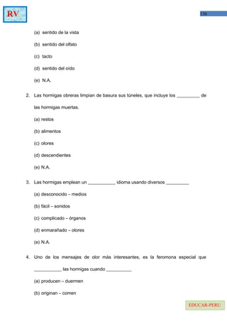 136RV
EDUCAR-PERU
(a) sentido de la vista
(b) sentido del olfato
(c) tacto
(d) sentido del oído
(e) N.A.
2. Las hormigas obreras limpian de basura sus túneles, que incluye los __________ de
las hormigas muertas.
(a) restos
(b) alimentos
(c) olores
(d) descendientes
(e) N.A.
3. Las hormigas emplean un ____________ idioma usando diversos __________
(a) desconocido – medios
(b) fácil – sonidos
(c) complicado – órganos
(d) enmarañado – olores
(e) N.A.
4. Uno de los mensajes de olor más interesantes, es la feromona especial que
____________ las hormigas cuando ___________
(a) producen – duermen
(b) originan – comen
 