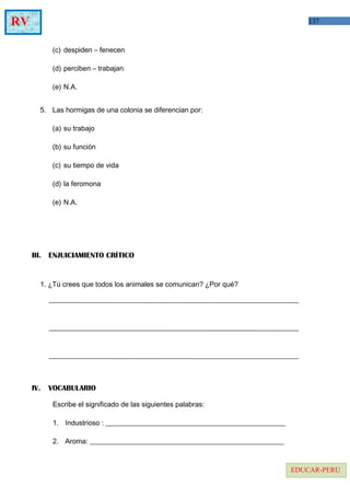 137RV
EDUCAR-PERU
(c) despiden – fenecen
(d) perciben – trabajan
(e) N.A.
5. Las hormigas de una colonia se diferencian por:
(a) su trabajo
(b) su función
(c) su tiempo de vida
(d) la feromona
(e) N.A.
III. ENJUICIAMIENTO CRÍTICO
1. ¿Tú crees que todos los animales se comunican? ¿Por qué?
IV. VOCABULARIO
Escribe el significado de las siguientes palabras:
1. Industrioso : ___________________________________________________
2. Aroma: _______________________________________________________
 