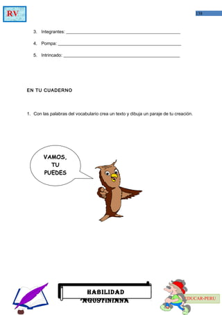 138RV
EDUCAR-PERU
3. Integrantes: ___________________________________________________
4. Pompa: _______________________________________________________
5. Intrincado: ____________________________________________________
EN TU CUADERNO
1. Con las palabras del vocabulario crea un texto y dibuja un paraje de tu creación.
HABILIDAD AGUSTINIANAHABILIDAD
AGUSTINIANA
HABILIDAD
AGUSTINIANA
VAMOS,
TU
PUEDES
 