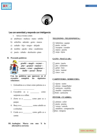 139RV
EDUCAR-PERU
Lee con serenidad y responde con inteligencia:
I. Subraya el término excluido:
a) antebrazo – muñeca – mano – tobillo
b) soberbia – ademán – gesto – mueca
c) cuñado – hijo – suegro – ahijado
d) nombre – apodo – alias – seudónimo
e) jauría – rebaño – desilusión - piara
II. Pescando palabras:
Con las palabras que aparecen en el
recuadro completa las siguientes
relaciones:
1. Golondrina es a trinar como paloma es a
_____________________
2. Cocodrilo es a _________ como
serpiente es a silbar.
3. Zorro es a ________ como pato es a
parpar.
4. Buey es a ___________ como caballo es
a relinchar.
5. Cerdo es a _________ como gallo es a
cantar.
III. Analogías: Marca con una X la
alternativa correcta:
TELEFONO : TELEFONISTA::
futbolista : equipo
poeta : recitar
escopeta : cazador
marco : puerta
oreja : tijera
GATO : MAULLAR::
perro : jauría
pez : cardumen
gritar : loro
zorro : tautear
cinco : seis
CARPINTERO : SERRUCHO::
tijeras : sastre
pinzas : maquillador
carnicero : cuchillo
mueble : carpintería
bisté : carnicería
PINTOR : CUADRO::
pintura : color
poeta : poema
versos : estrofa
metáfora : comparación
óleo : témpera
gruñir – mugir – voznar –
piar – gorjear – tautear –
cantar – croar – guglutear –
bullir – zurear - llorar
 