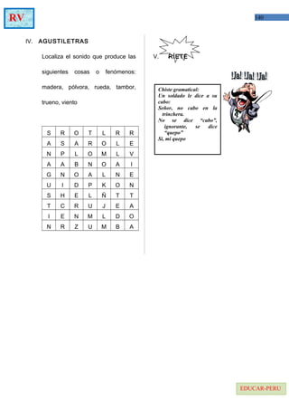 140RV
EDUCAR-PERU
IV. AGUSTILETRAS
Localiza el sonido que produce las
siguientes cosas o fenómenos:
madera, pólvora, rueda, tambor,
trueno, viento
S R O T L R R
A S A R O L E
N P L O M L V
A A B N O A I
G N O A L N E
U I D P K O N
S H E L Ñ T T
T C R U J E A
I E N M L D O
N R Z U M B A
V. RÍETE
Chiste gramatical:
Un soldado le dice a su
cabo:
Señor, no cabo en la
trinchera.
No se dice “cabo”,
ignorante, se dice
“quepo”
Si, mi quepo
 